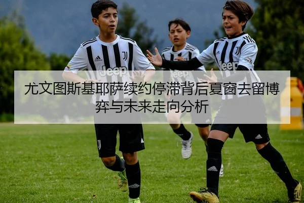 尤文图斯基耶萨续约停滞背后夏窗去留博弈与未来走向分析