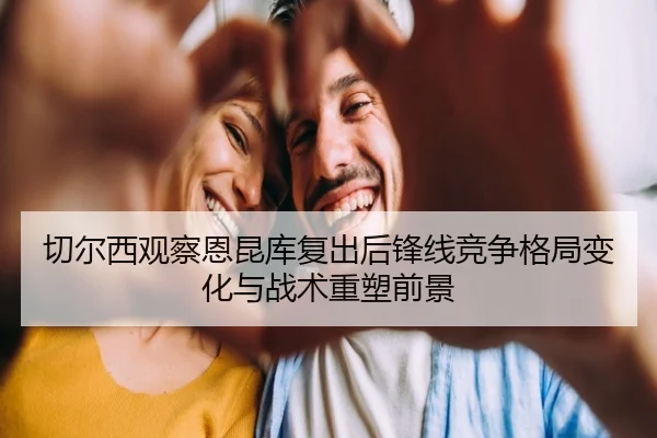 切尔西观察恩昆库复出后锋线竞争格局变化与战术重塑前景