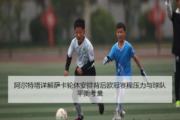 阿尔特塔详解萨卡轮休安排背后欧冠赛程压力与球队平衡考量