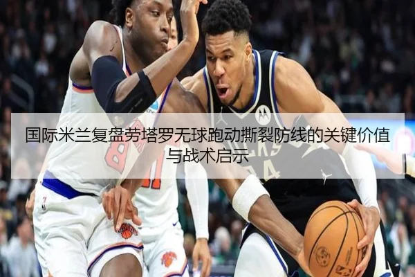 国际米兰复盘劳塔罗无球跑动撕裂防线的关键价值与战术启示