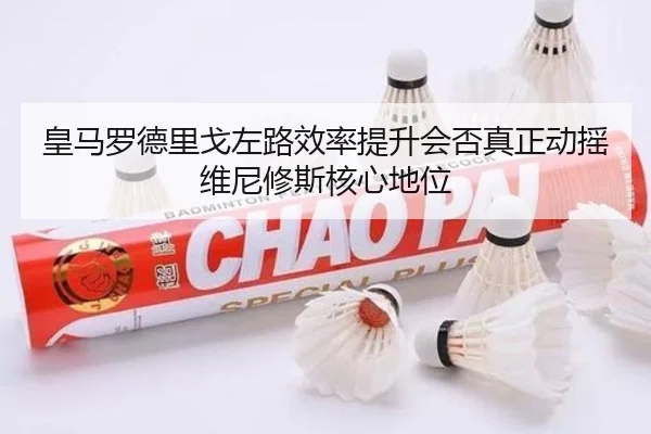 皇马罗德里戈左路效率提升会否真正动摇维尼修斯核心地位