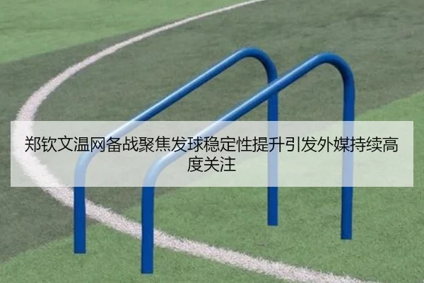 郑钦文温网备战聚焦发球稳定性提升引发外媒持续高度关注